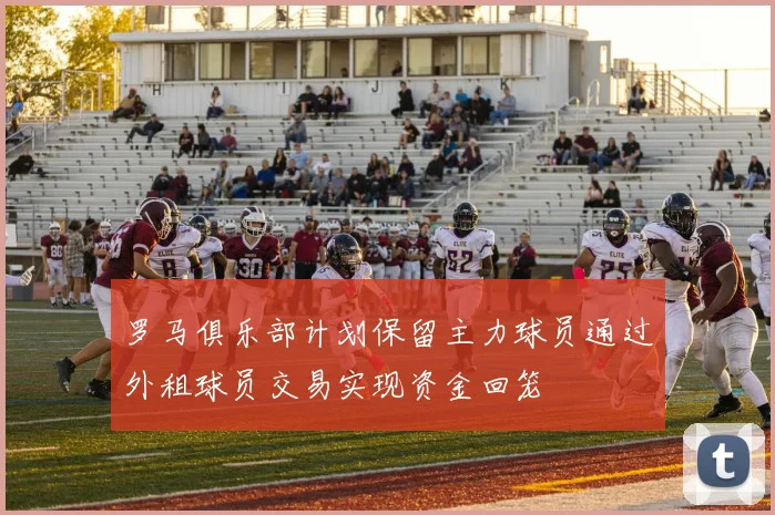 罗马俱乐部计划保留主力球员通过外租球员交易实现资金回笼