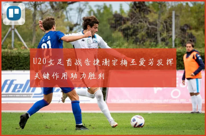U20女足首战告捷谢宗梅王爱芳发挥关键作用助力胜利