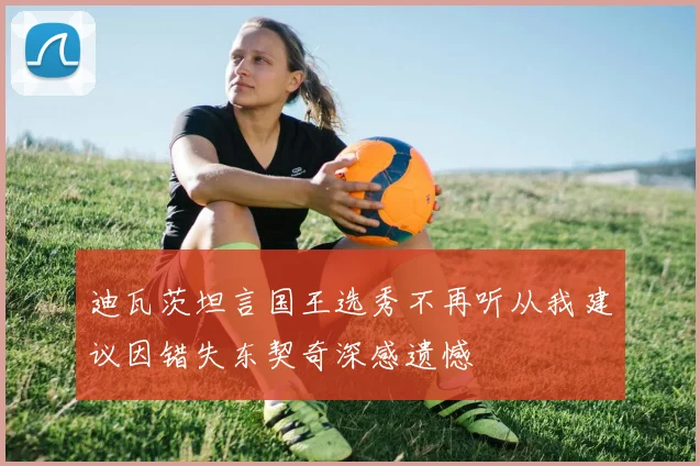 迪瓦茨坦言国王选秀不再听从我建议因错失东契奇深感遗憾