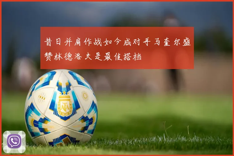 昔日并肩作战如今成对手马奎尔盛赞林德洛夫是最佳搭档