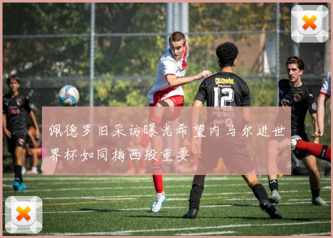佩德罗旧采访曝光希望内马尔进世界杯如同梅西般重要