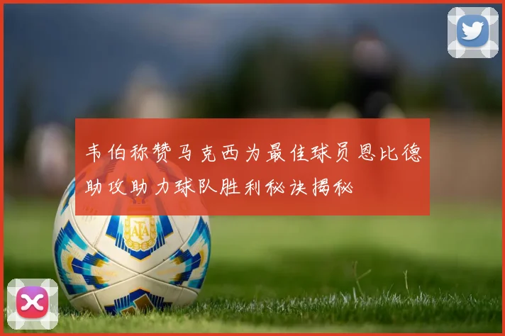 韦伯称赞马克西为最佳球员恩比德助攻助力球队胜利秘诀揭秘