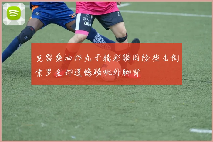 克雷桑油炸丸子精彩瞬间险些击倒索罗金却遗憾踢呲外脚背