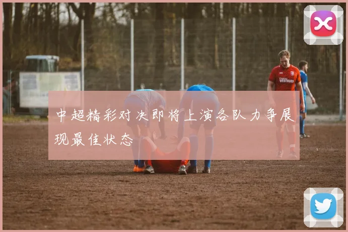 中超精彩对决即将上演各队力争展现最佳状态