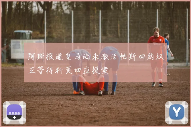阿斯报道皇马尚未激活帕斯回购权正等待科莫回应提案