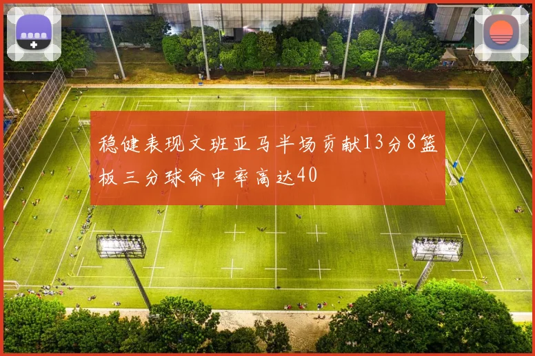 稳健表现文班亚马半场贡献13分8篮板三分球命中率高达40