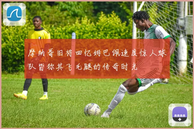 摩纳哥旧将回忆姆巴佩速度惊人球队皆称其飞毛腿的传奇时光