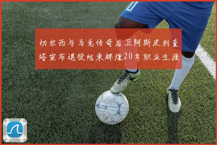 切尔西与马竞传奇后卫阿斯皮利奎塔宣布退役结束辉煌20年职业生涯