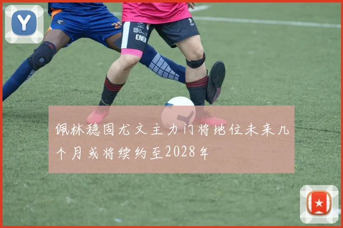 佩林稳固尤文主力门将地位未来几个月或将续约至2028年