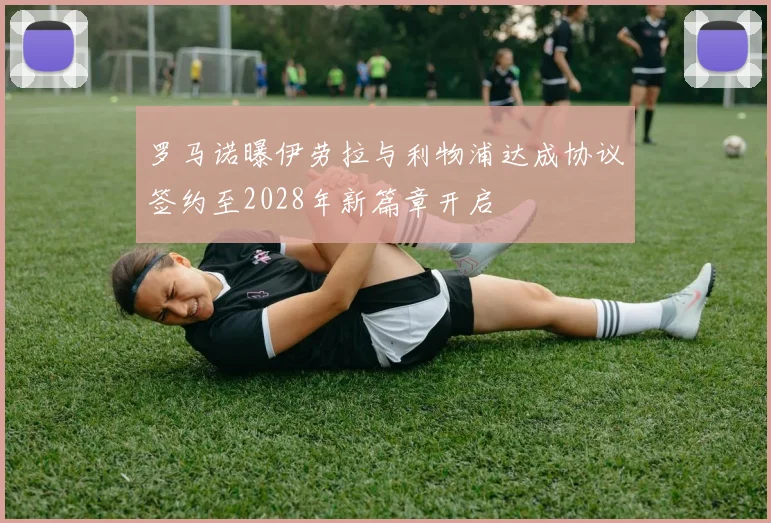 罗马诺曝伊劳拉与利物浦达成协议签约至2028年新篇章开启