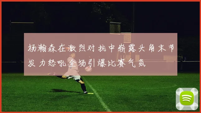 杨瀚森在激烈对抗中崭露头角末节发力怒吼全场引爆比赛气氛