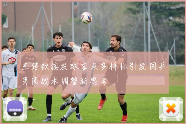 王楚钦接发球落点多样化引发国乒男团战术调整新思考
